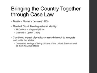 Bringing the Country Together
through Case Law
• Martin v. Hunter’s Lessee (1813)
• Marshall Court: Molding national identity
 McCulloch v. Maryland (1819)
 Gibbons v. Ogden (1824)
• Combined impact of previous cases did much to integrate
and unite the states
 Generated feelings of being citizens of the United States as well
as their individual states
 