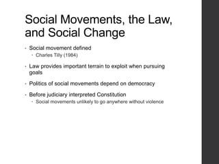 Social Movements, the Law,
and Social Change
• Social movement defined
 Charles Tilly (1984)
• Law provides important terrain to exploit when pursuing
goals
• Politics of social movements depend on democracy
• Before judiciary interpreted Constitution
 Social movements unlikely to go anywhere without violence
 