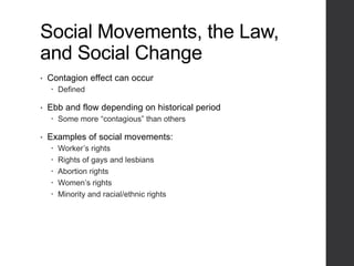 Social Movements, the Law,
and Social Change
• Contagion effect can occur
 Defined
• Ebb and flow depending on historical period
 Some more “contagious” than others
• Examples of social movements:
 Worker’s rights
 Rights of gays and lesbians
 Abortion rights
 Women’s rights
 Minority and racial/ethnic rights
 