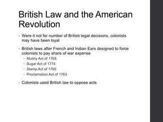 British Law and the American
Revolution
• Were it not for number of British legal decisions, colonists
may have been loyal
• British laws after French and Indian Ears designed to force
colonists to pay share of war expense
 Mutiny Act of 1765
 Sugar Act of 1774
 Stamp Act of 1765
 Proclamation Act of 1763
• Colonists used British law to oppose acts
 