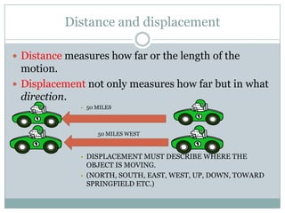 Distance and displacementDistance measures how far or the length of the motion.Displacement not only measures how far but in what direction.50 miles 																												50 miles west																			Displacement must describe where the object is moving. (North, south, east, west, up, down, toward Springfield etc.)