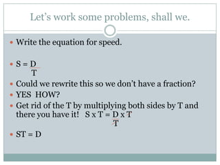 Let’s work some problems, shall we.Write the equation for speed.S = D									TCould we rewrite this so we don’t have a fraction? YES  HOW?Get rid of the T by multiplying both sides by T and there you have it!   S x T = D x T								        TST = D