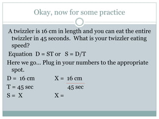 Okay, now for some practice A twizzler is 16 cm in length and you can eat the entire twizzler in 45 seconds.  What is your twizzler eating speed?   Equation  D = ST or   S = D/THere we go… Plug in your numbers to the appropriate spot.D =  16 cm		X =  16 cmT = 45 sec		         45 secS =  X			X = 