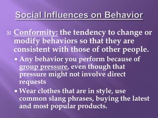  Conformity: the tendency to change or
modify behaviors so that they are
consistent with those of other people.
 Any behavior you perform because of
group pressure, even though that
pressure might not involve direct
requests
 Wear clothes that are in style, use
common slang phrases, buying the latest
and most popular products.
 