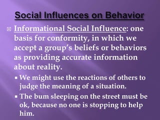  Informational Social Influence: one
basis for conformity, in which we
accept a group’s beliefs or behaviors
as providing accurate information
about reality.
 We might use the reactions of others to
judge the meaning of a situation.
 The bum sleeping on the street must be
ok, because no one is stopping to help
him.
 