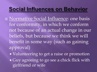  Normative Social Influence: one basis
for conformity, in which we conform
not because of an actual change in our
beliefs, but because we think we will
benefit in some way (such as gaining
approval)
 Volunteering to get a raise or promotion
 Guy agreeing to go see a chick flick with
girlfriend or wife
 