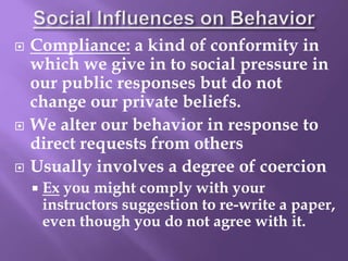  Compliance: a kind of conformity in
which we give in to social pressure in
our public responses but do not
change our private beliefs.
 We alter our behavior in response to
direct requests from others
 Usually involves a degree of coercion
 Ex you might comply with your
instructors suggestion to re-write a paper,
even though you do not agree with it.
 