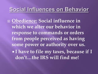  Obedience: Social influence in
which we alter our behavior in
response to commands or orders
from people perceived as having
some power or authority over us.
 I have to file my taxes, because if I
don’t…the IRS will find me!
 