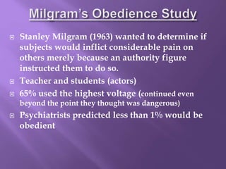  Stanley Milgram (1963) wanted to determine if
subjects would inflict considerable pain on
others merely because an authority figure
instructed them to do so.
 Teacher and students (actors)
 65% used the highest voltage (continued even
beyond the point they thought was dangerous)
 Psychiatrists predicted less than 1% would be
obedient
 