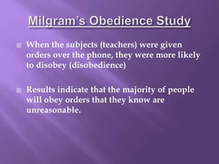  When the subjects (teachers) were given
orders over the phone, they were more likely
to disobey (disobedience)
 Results indicate that the majority of people
will obey orders that they know are
unreasonable.
 