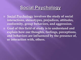  Social Psychology involves the study of social
interactions, stereotypes, prejudices, attitudes,
conformity, group behaviors, and aggression.
 Goal of this field of study is to understand and
explain how our thoughts, feelings, perceptions,
and behaviors are influenced by the presence of,
or interaction with, others.
 