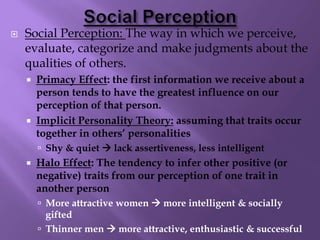  Social Perception: The way in which we perceive,
evaluate, categorize and make judgments about the
qualities of others.
 Primacy Effect: the first information we receive about a
person tends to have the greatest influence on our
perception of that person.
 Implicit Personality Theory: assuming that traits occur
together in others’ personalities
 Shy & quiet  lack assertiveness, less intelligent
 Halo Effect: The tendency to infer other positive (or
negative) traits from our perception of one trait in
another person
 More attractive women  more intelligent & socially
gifted
 Thinner men  more attractive, enthusiastic & successful
 