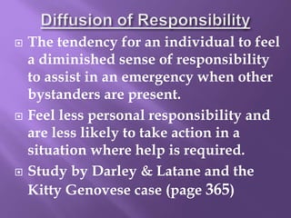  The tendency for an individual to feel
a diminished sense of responsibility
to assist in an emergency when other
bystanders are present.
 Feel less personal responsibility and
are less likely to take action in a
situation where help is required.
 Study by Darley & Latane and the
Kitty Genovese case (page 365)
 