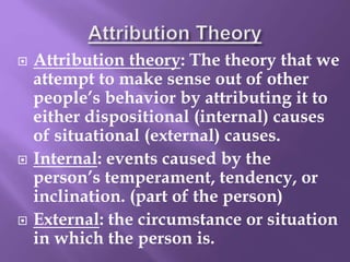 Attribution theory: The theory that we
attempt to make sense out of other
people’s behavior by attributing it to
either dispositional (internal) causes
of situational (external) causes.
 Internal: events caused by the
person’s temperament, tendency, or
inclination. (part of the person)
 External: the circumstance or situation
in which the person is.
 