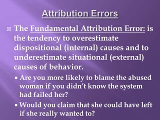  The Fundamental Attribution Error: is
the tendency to overestimate
dispositional (internal) causes and to
underestimate situational (external)
causes of behavior.
 Are you more likely to blame the abused
woman if you didn’t know the system
had failed her?
 Would you claim that she could have left
if she really wanted to?
 