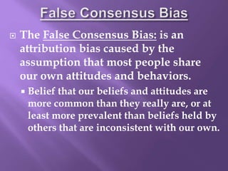  The False Consensus Bias: is an
attribution bias caused by the
assumption that most people share
our own attitudes and behaviors.
 Belief that our beliefs and attitudes are
more common than they really are, or at
least more prevalent than beliefs held by
others that are inconsistent with our own.
 