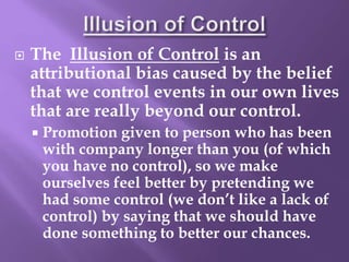  The Illusion of Control is an
attributional bias caused by the belief
that we control events in our own lives
that are really beyond our control.
 Promotion given to person who has been
with company longer than you (of which
you have no control), so we make
ourselves feel better by pretending we
had some control (we don’t like a lack of
control) by saying that we should have
done something to better our chances.
 