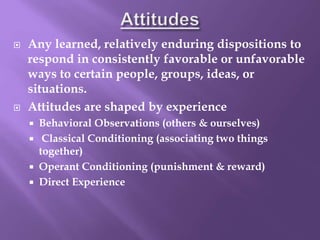  Any learned, relatively enduring dispositions to
respond in consistently favorable or unfavorable
ways to certain people, groups, ideas, or
situations.
 Attitudes are shaped by experience
 Behavioral Observations (others & ourselves)
 Classical Conditioning (associating two things
together)
 Operant Conditioning (punishment & reward)
 Direct Experience
 