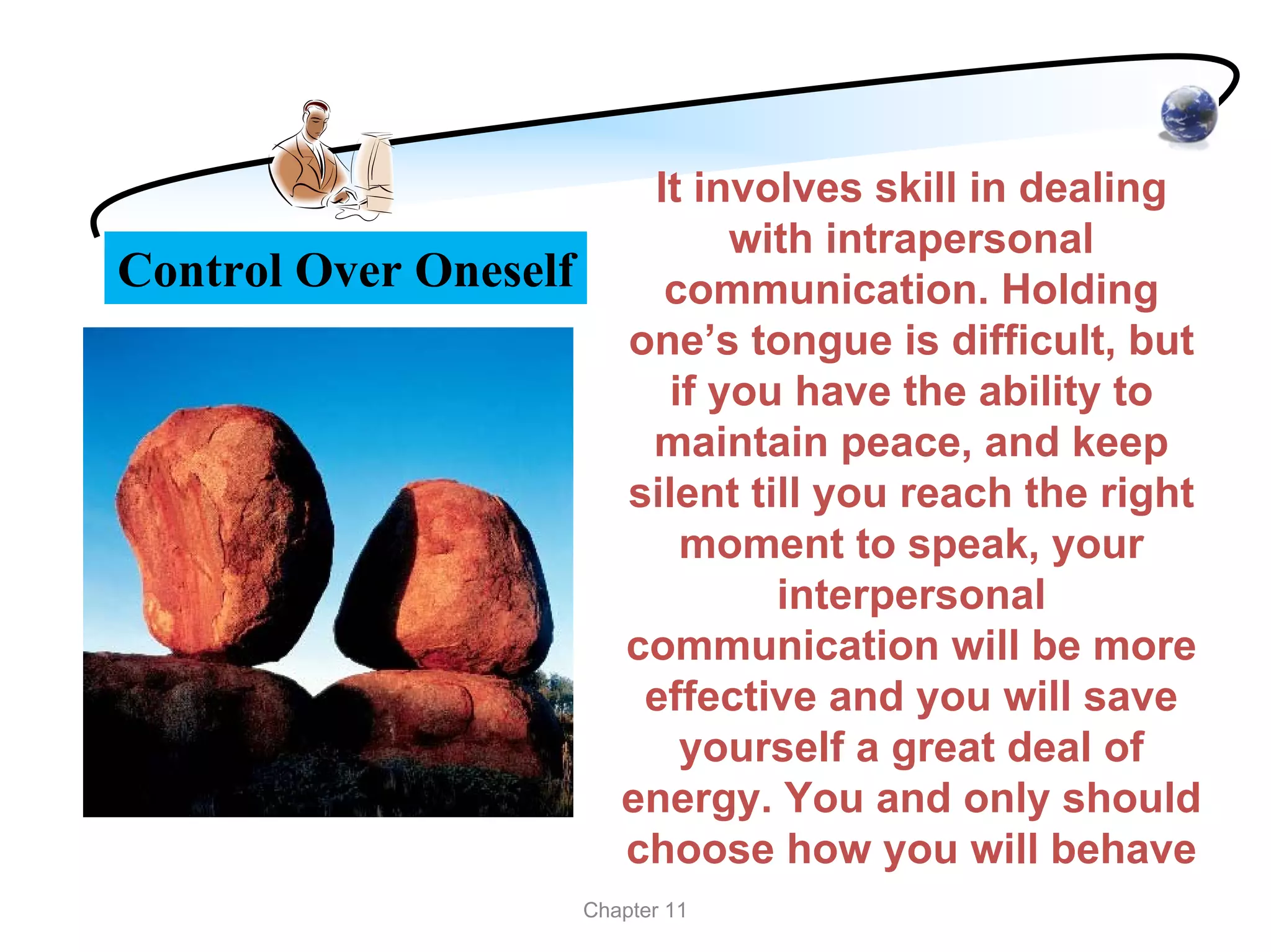 It involves skill in dealing
                                 with intrapersonal
Control Over Oneself        communication. Holding
                          one’s tongue is difficult, but
                             if you have the ability to
                           maintain peace, and keep
                          silent till you reach the right
                              moment to speak, your
                                   interpersonal
                          communication will be more
                           effective and you will save
                              yourself a great deal of
                          energy. You and only should
                          choose how you will behave
                       Chapter 11
 