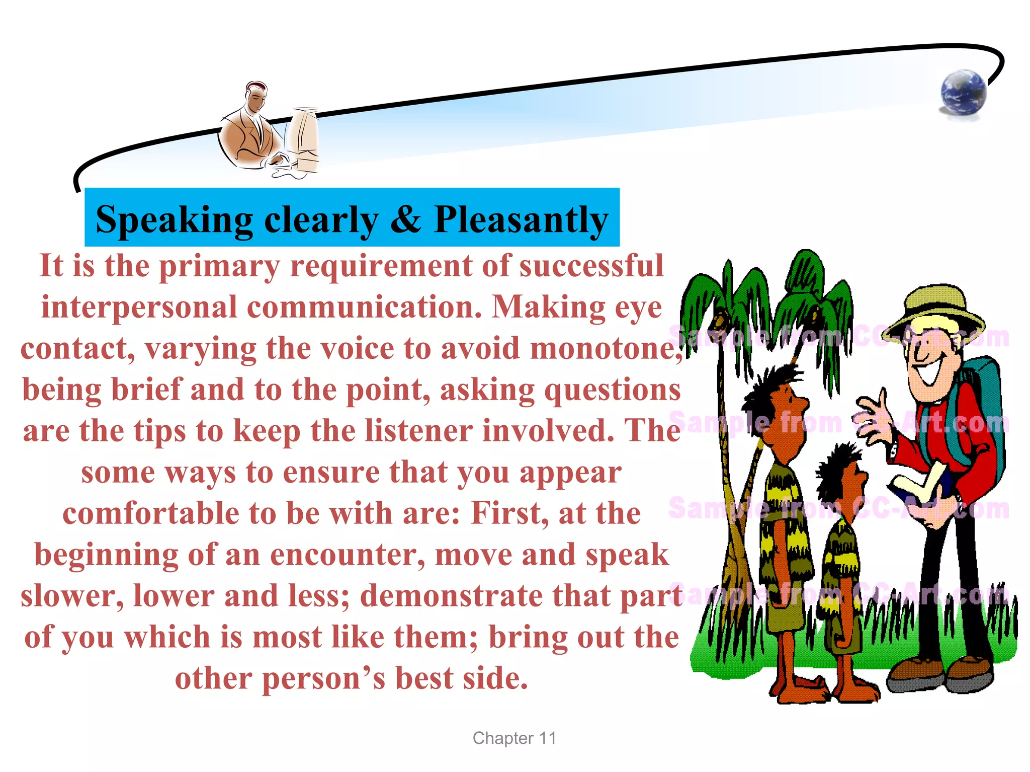 Speaking clearly & Pleasantly
  It is the primary requirement of successful
  interpersonal communication. Making eye
contact, varying the voice to avoid monotone,
being brief and to the point, asking questions
are the tips to keep the listener involved. The
      some ways to ensure that you appear
    comfortable to be with are: First, at the
 beginning of an encounter, move and speak
slower, lower and less; demonstrate that part
of you which is most like them; bring out the
             other person’s best side.
                                Chapter 11
 