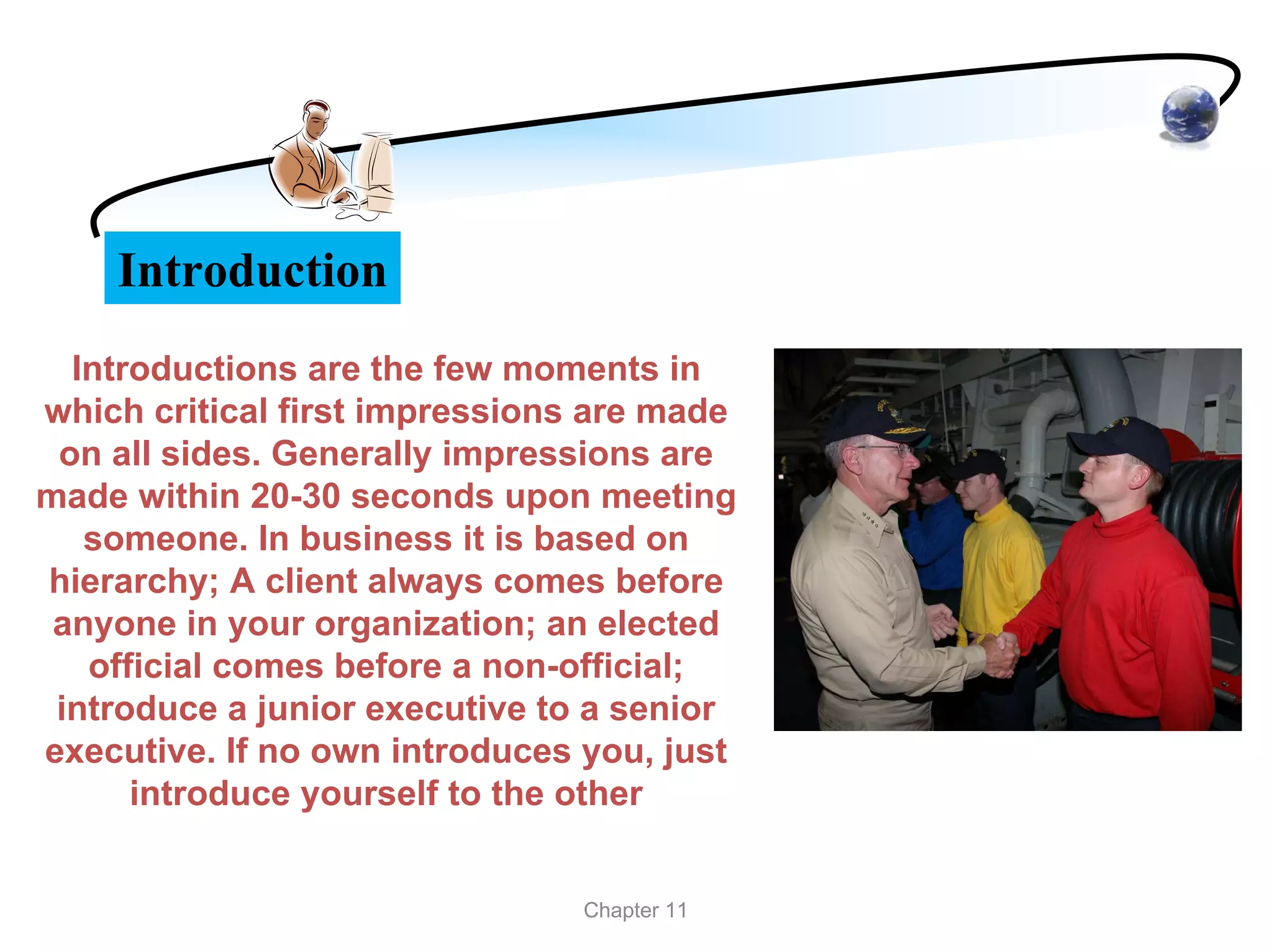 Introduction
  Introductions are the few moments in
which critical first impressions are made
 on all sides. Generally impressions are
made within 20-30 seconds upon meeting
   someone. In business it is based on
hierarchy; A client always comes before
 anyone in your organization; an elected
   official comes before a non-official;
 introduce a junior executive to a senior
executive. If no own introduces you, just
      introduce yourself to the other


                                Chapter 11
 