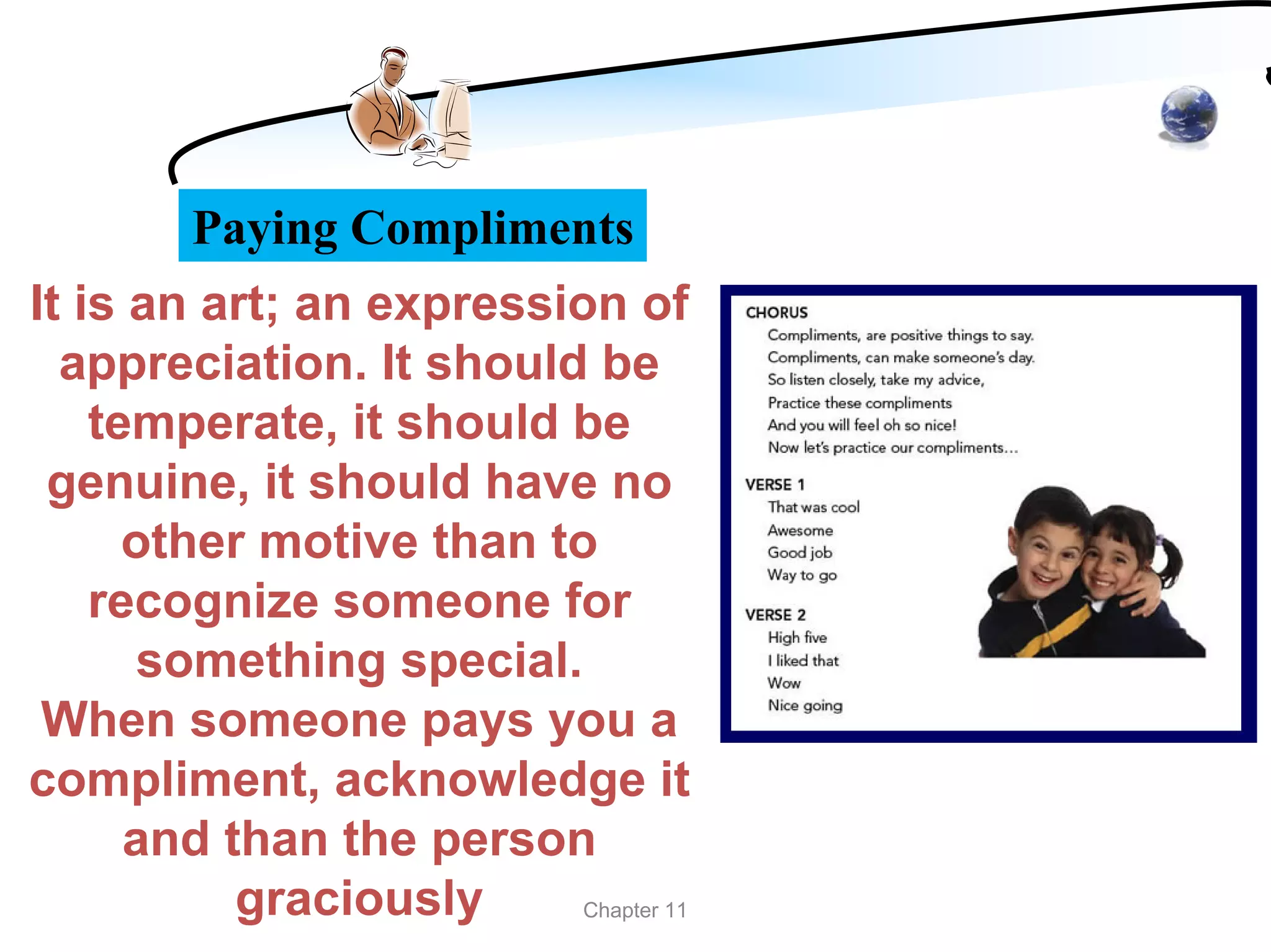 Paying Compliments
It is an art; an expression of
  appreciation. It should be
    temperate, it should be
 genuine, it should have no
      other motive than to
    recognize someone for
       something special.
 When someone pays you a
compliment, acknowledge it
      and than the person
           graciously     Chapter 11
 