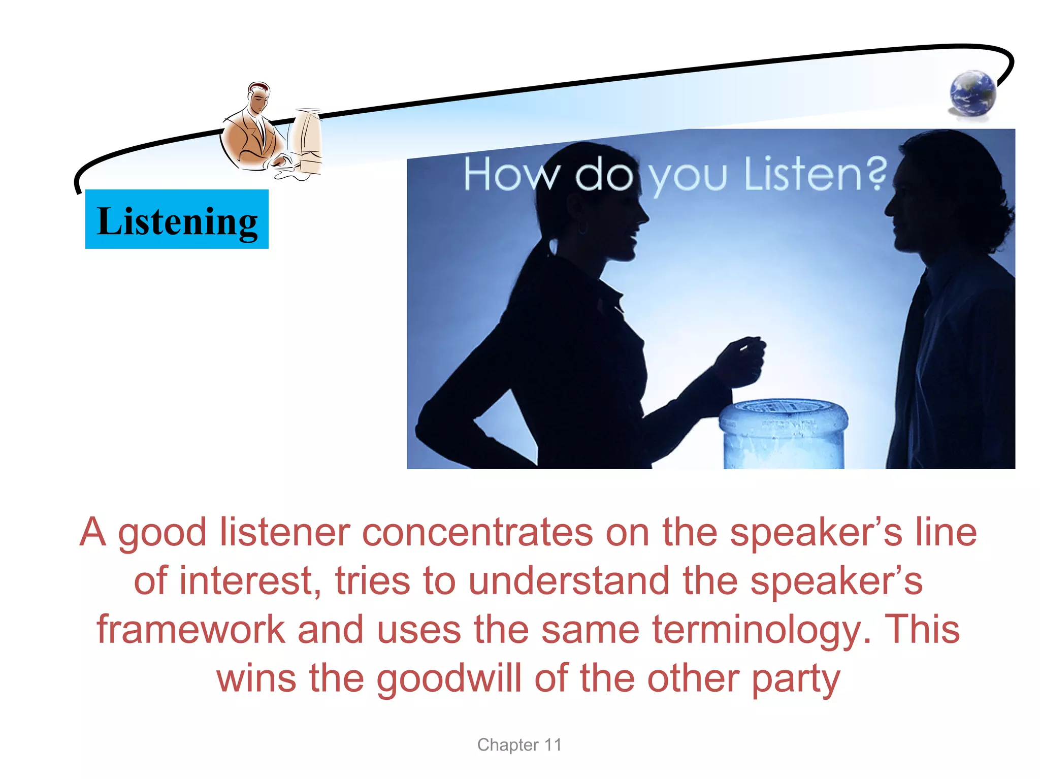Listening




A good listener concentrates on the speaker’s line
    of interest, tries to understand the speaker’s
 framework and uses the same terminology. This
          wins the goodwill of the other party
                      Chapter 11
 