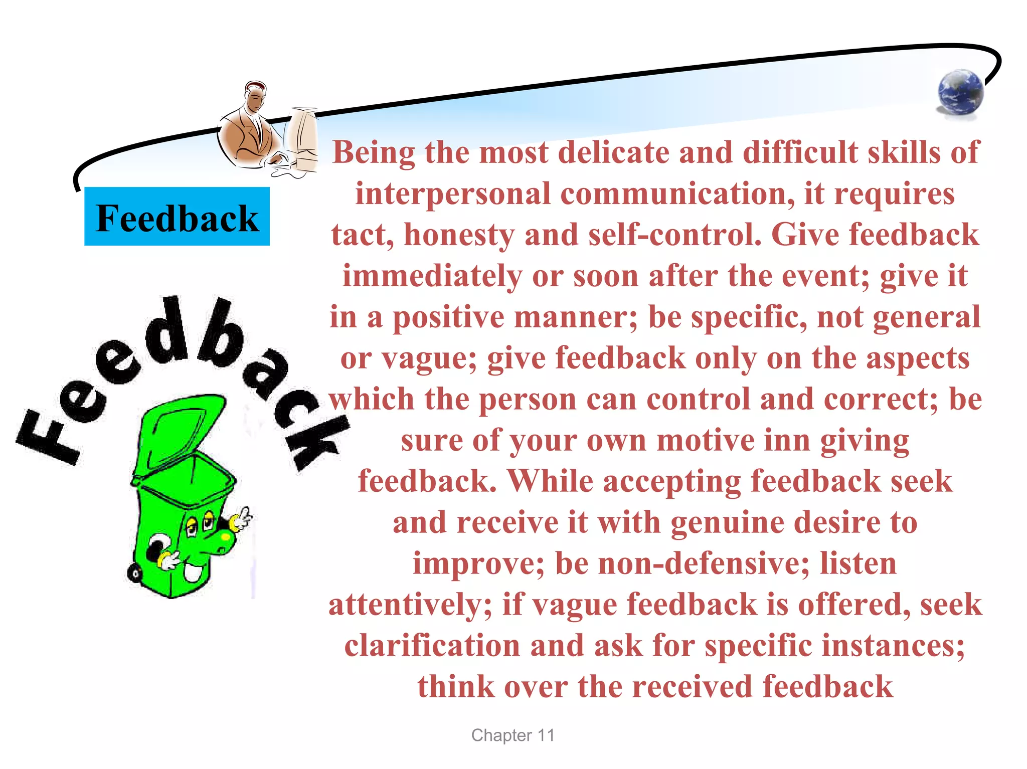 Being the most delicate and difficult skills of
             interpersonal communication, it requires
Feedback   tact, honesty and self-control. Give feedback
            immediately or soon after the event; give it
           in a positive manner; be specific, not general
            or vague; give feedback only on the aspects
           which the person can control and correct; be
                 sure of your own motive inn giving
             feedback. While accepting feedback seek
                and receive it with genuine desire to
                  improve; be non-defensive; listen
           attentively; if vague feedback is offered, seek
            clarification and ask for specific instances;
                  think over the received feedback
                     Chapter 11
 