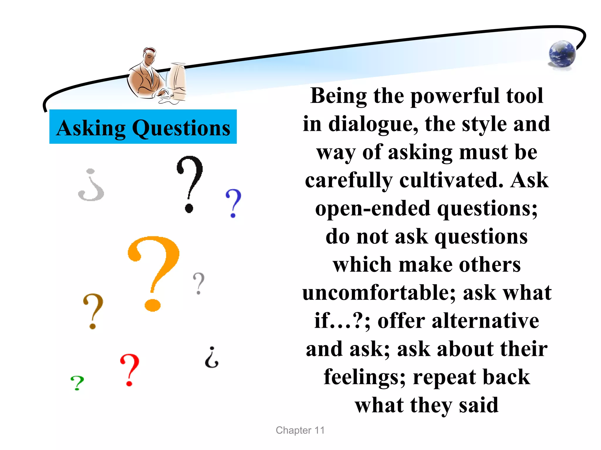Being the powerful tool
Asking Questions        in dialogue, the style and
                          way of asking must be
                        carefully cultivated. Ask
                         open-ended questions;
                           do not ask questions
                            which make others
                        uncomfortable; ask what
                         if…?; offer alternative
                        and ask; ask about their
                          feelings; repeat back
                              what they said
                   Chapter 11
 