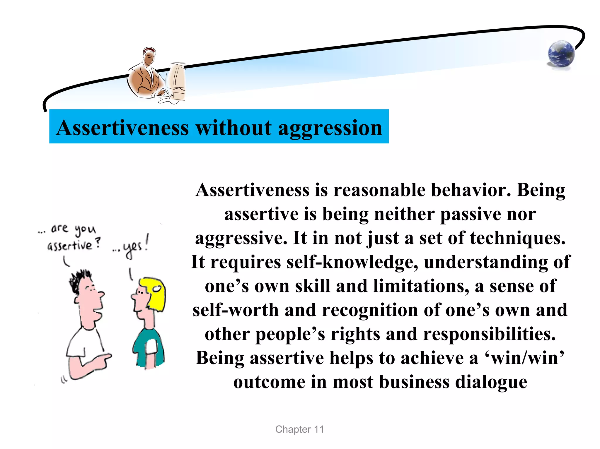Assertiveness without aggression

              Assertiveness is reasonable behavior. Being
                  assertive is being neither passive nor
              aggressive. It in not just a set of techniques.
             It requires self-knowledge, understanding of
               one’s own skill and limitations, a sense of
             self-worth and recognition of one’s own and
               other people’s rights and responsibilities.
              Being assertive helps to achieve a ‘win/win’
                   outcome in most business dialogue

                       Chapter 11
 