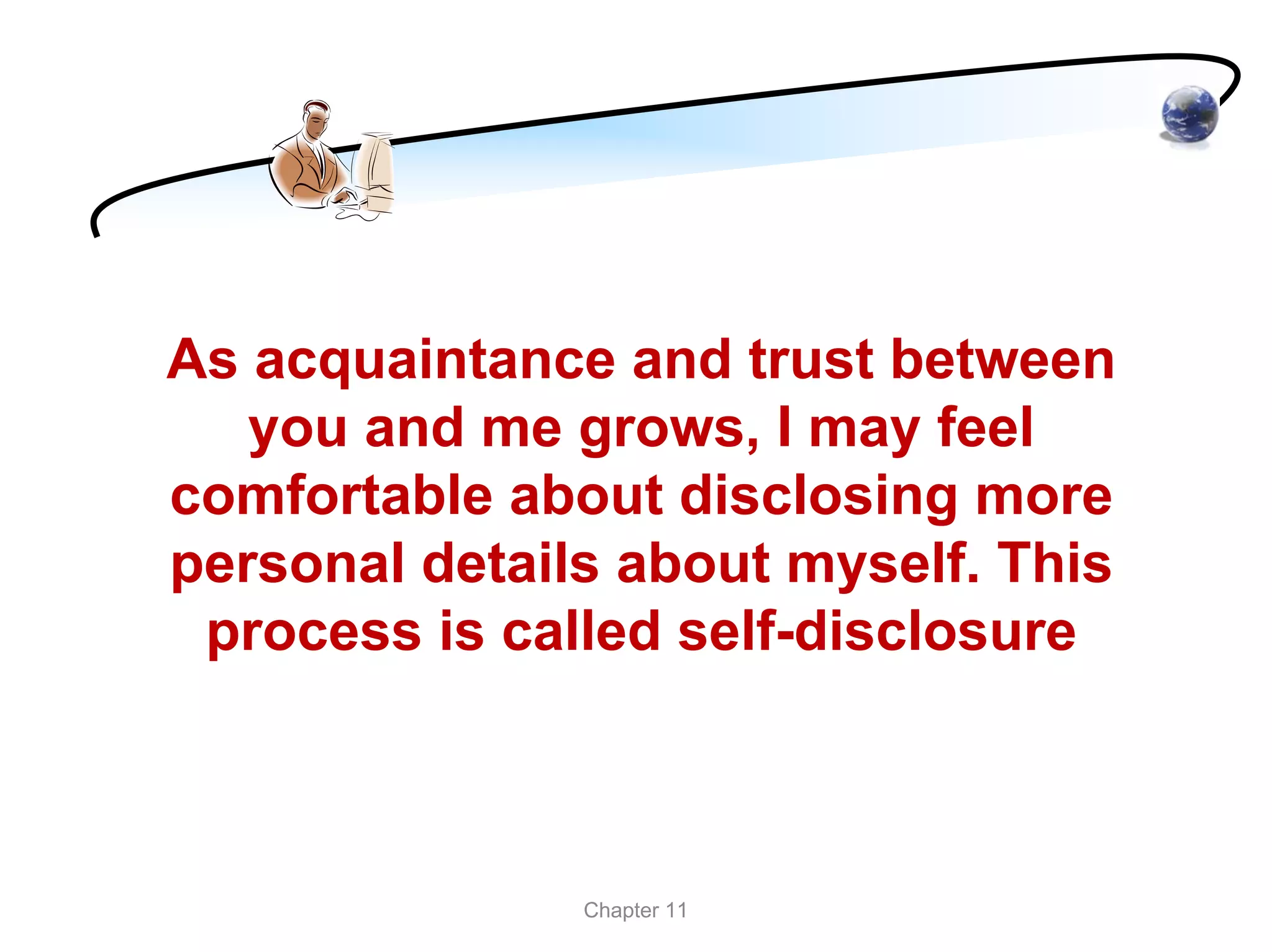 As acquaintance and trust between
   you and me grows, I may feel
comfortable about disclosing more
personal details about myself. This
 process is called self-disclosure



               Chapter 11
 