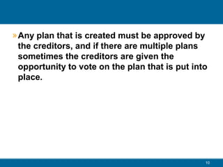 » Any plan that is created must be approved by
the creditors, and if there are multiple plans
sometimes the creditors are given the
opportunity to vote on the plan that is put into
place.
10