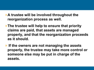 » A trustee will be involved throughout the
reorganization process as well.
» The trustee will help to ensure that priority
claims are paid, that assets are managed
properly, and that the reorganization proceeds
as it should.
» If the owners are not managing the assets
properly, the trustee may take more control or
someone else may be put in charge of the
assets.