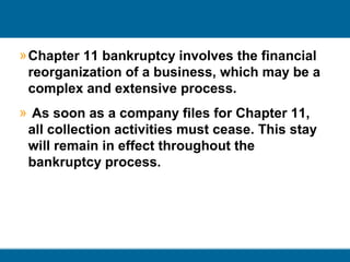 » Chapter 11 bankruptcy involves the financial
reorganization of a business, which may be a
complex and extensive process.
» As soon as a company files for Chapter 11,
all collection activities must cease. This stay
will remain in effect throughout the
bankruptcy process.