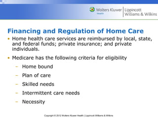Copyright © 2012 Wolters Kluwer Health | Lippincott Williams & Wilkins
Financing and Regulation of Home Care
• Home health care services are reimbursed by local, state,
and federal funds; private insurance; and private
individuals.
• Medicare has the following criteria for eligibility
– Home bound
– Plan of care
– Skilled needs
– Intermittent care needs
– Necessity
 