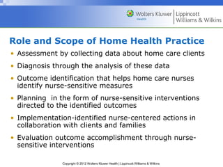 Copyright © 2012 Wolters Kluwer Health | Lippincott Williams & Wilkins
Role and Scope of Home Health Practice
• Assessment by collecting data about home care clients
• Diagnosis through the analysis of these data
• Outcome identification that helps home care nurses
identify nurse-sensitive measures
• Planning in the form of nurse-sensitive interventions
directed to the identified outcomes
• Implementation-identified nurse-centered actions in
collaboration with clients and families
• Evaluation outcome accomplishment through nurse-
sensitive interventions
 