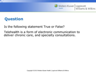 Copyright © 2012 Wolters Kluwer Health | Lippincott Williams & Wilkins
Question
Is the following statement True or False?
Telehealth is a form of electronic communication to
deliver chronic care, and specialty consultations.
 