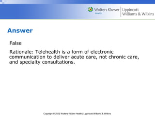 Copyright © 2012 Wolters Kluwer Health | Lippincott Williams & Wilkins
Answer
False
Rationale: Telehealth is a form of electronic
communication to deliver acute care, not chronic care,
and specialty consultations.
 