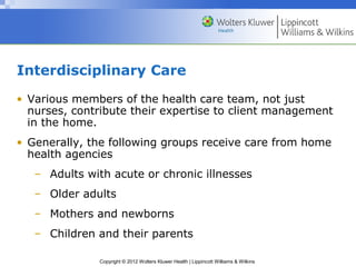 Copyright © 2012 Wolters Kluwer Health | Lippincott Williams & Wilkins
Interdisciplinary Care
• Various members of the health care team, not just
nurses, contribute their expertise to client management
in the home.
• Generally, the following groups receive care from home
health agencies
– Adults with acute or chronic illnesses
– Older adults
– Mothers and newborns
– Children and their parents
 