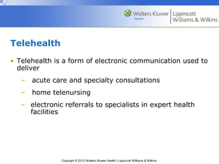 Copyright © 2012 Wolters Kluwer Health | Lippincott Williams & Wilkins
Telehealth
• Telehealth is a form of electronic communication used to
deliver
– acute care and specialty consultations
– home telenursing
– electronic referrals to specialists in expert health
facilities
 