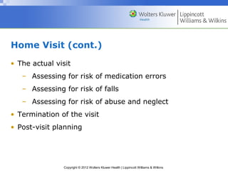 Copyright © 2012 Wolters Kluwer Health | Lippincott Williams & Wilkins
Home Visit (cont.)
• The actual visit
– Assessing for risk of medication errors
– Assessing for risk of falls
– Assessing for risk of abuse and neglect
• Termination of the visit
• Post-visit planning
 