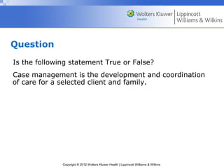 Copyright © 2012 Wolters Kluwer Health | Lippincott Williams & Wilkins
Question
Is the following statement True or False?
Case management is the development and coordination
of care for a selected client and family.
 