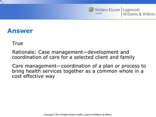 Copyright © 2012 Wolters Kluwer Health | Lippincott Williams & Wilkins
Answer
True
Rationale: Case management—development and
coordination of care for a selected client and family
Care management—coordination of a plan or process to
bring health services together as a common whole in a
cost effective way
 