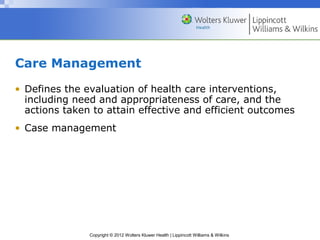 Copyright © 2012 Wolters Kluwer Health | Lippincott Williams & Wilkins
Care Management
• Defines the evaluation of health care interventions,
including need and appropriateness of care, and the
actions taken to attain effective and efficient outcomes
• Case management
 