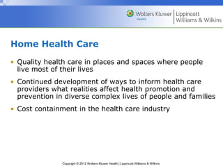 Copyright © 2012 Wolters Kluwer Health | Lippincott Williams & Wilkins
Home Health Care
• Quality health care in places and spaces where people
live most of their lives
• Continued development of ways to inform health care
providers what realities affect health promotion and
prevention in diverse complex lives of people and families
• Cost containment in the health care industry
 