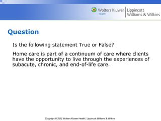 Copyright © 2012 Wolters Kluwer Health | Lippincott Williams & Wilkins
Question
Is the following statement True or False?
Home care is part of a continuum of care where clients
have the opportunity to live through the experiences of
subacute, chronic, and end-of-life care.
 