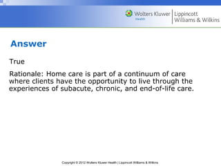 Copyright © 2012 Wolters Kluwer Health | Lippincott Williams & Wilkins
Answer
True
Rationale: Home care is part of a continuum of care
where clients have the opportunity to live through the
experiences of subacute, chronic, and end-of-life care.
 