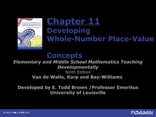 Chapter 11
Developing
Whole-Number Place-Value
Concepts
Elementary and Middle School Mathematics Teaching
Developmentally
Ninth Edition
Van de Walle, Karp and Bay-Williams
Developed by E. Todd Brown /Professor Emeritus
University of Louisville
 