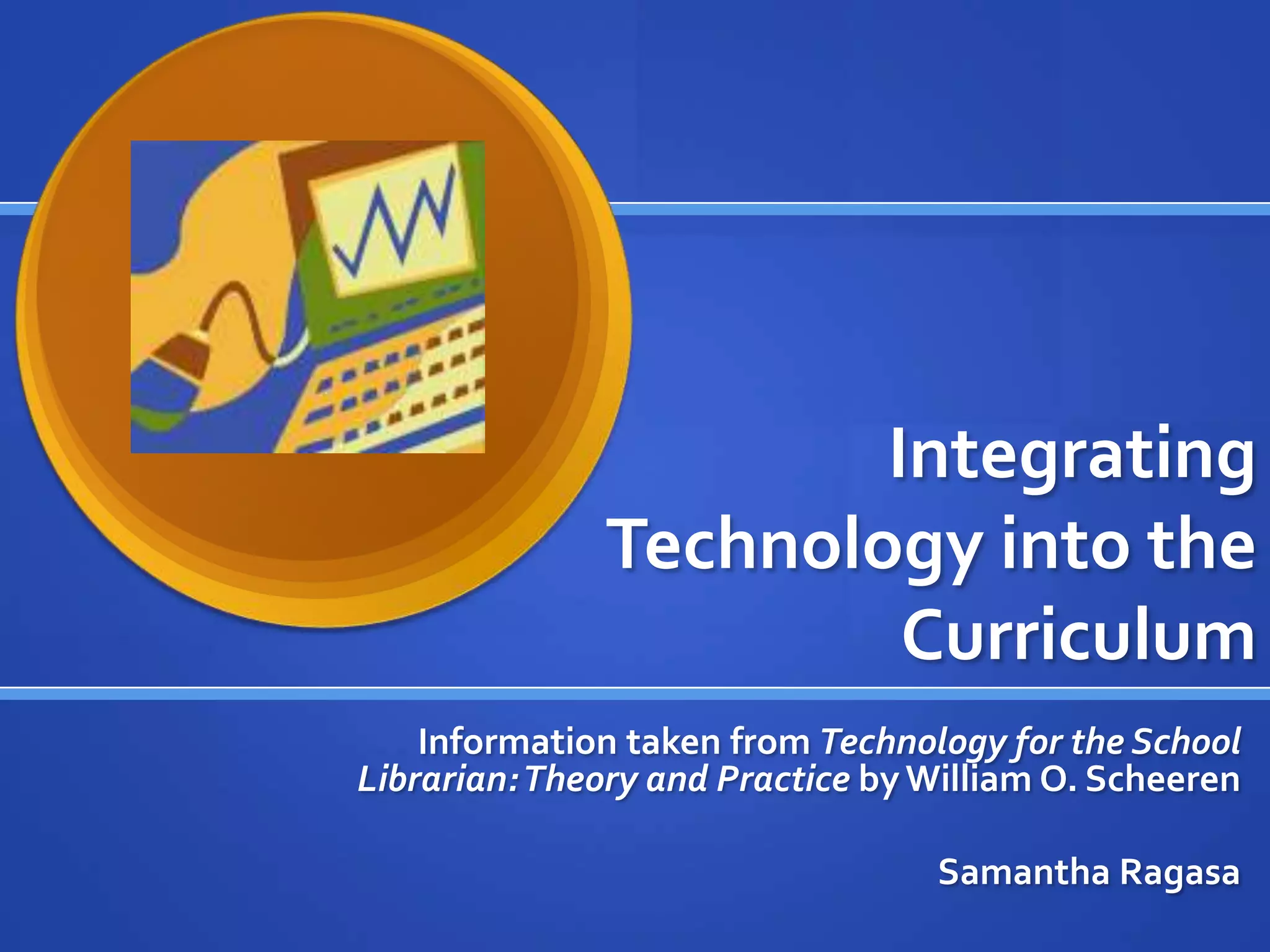 Integrating
Technology into the
Curriculum
Information taken from Technology for the School
Librarian:Theory and Practice byWilliam O. Scheeren
Samantha Ragasa
 