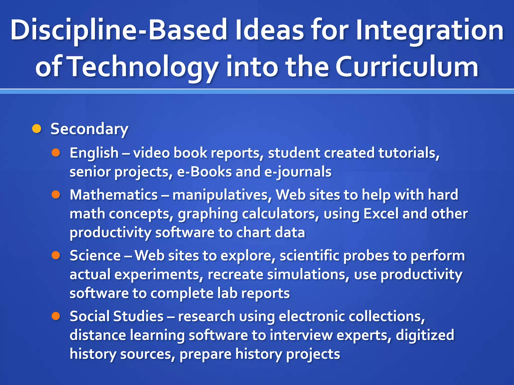 Discipline-Based Ideas for Integration
ofTechnology into the Curriculum
 Secondary
 English – video book reports, student created tutorials,
senior projects, e-Books and e-journals
 Mathematics – manipulatives, Web sites to help with hard
math concepts, graphing calculators, using Excel and other
productivity software to chart data
 Science – Web sites to explore, scientific probes to perform
actual experiments, recreate simulations, use productivity
software to complete lab reports
 Social Studies – research using electronic collections,
distance learning software to interview experts, digitized
history sources, prepare history projects
 